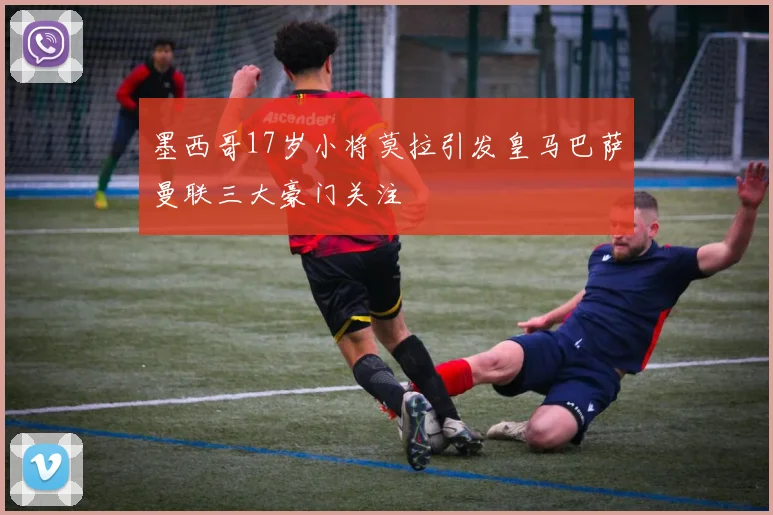 墨西哥17岁小将莫拉引发皇马巴萨曼联三大豪门关注