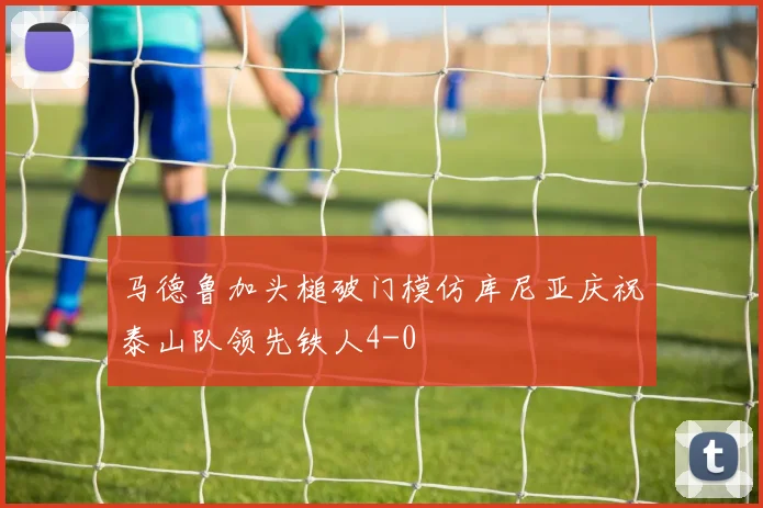 马德鲁加头槌破门模仿库尼亚庆祝泰山队领先铁人4-0