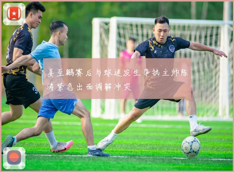 姜至鹏赛后与球迷发生争执主帅陈涛紧急出面调解冲突