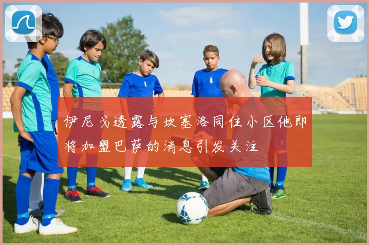 伊尼戈透露与坎塞洛同住小区他即将加盟巴萨的消息引发关注