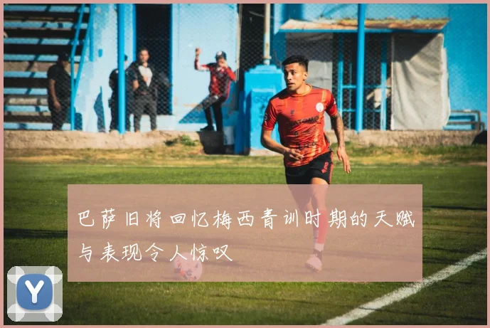 巴萨旧将回忆梅西青训时期的天赋与表现令人惊叹