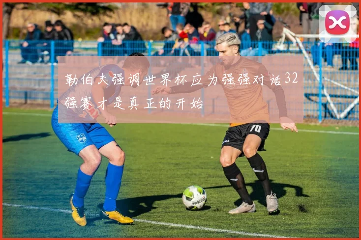 勒伯夫强调世界杯应为强强对话32强赛才是真正的开始