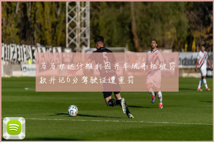 马马尔达什维利因开车玩手机被罚款并记6分驾驶证遭重罚