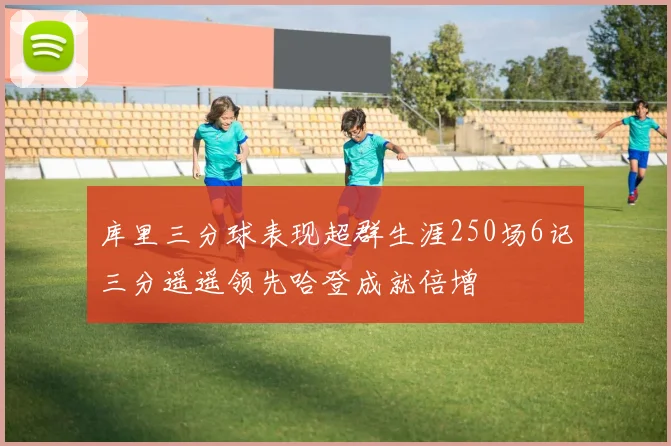 库里三分球表现超群生涯250场6记三分遥遥领先哈登成就倍增