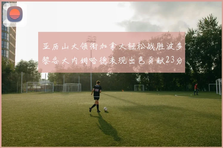 亚历山大领衔加拿大轻松战胜波多黎各大内姆哈德表现出色贡献23分