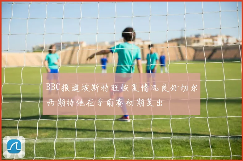 BBC报道埃斯特旺恢复情况良好切尔西期待他在季前赛初期复出