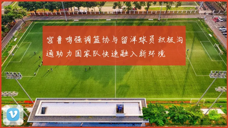 宫鲁鸣强调篮协与留洋球员积极沟通助力国家队快速融入新环境