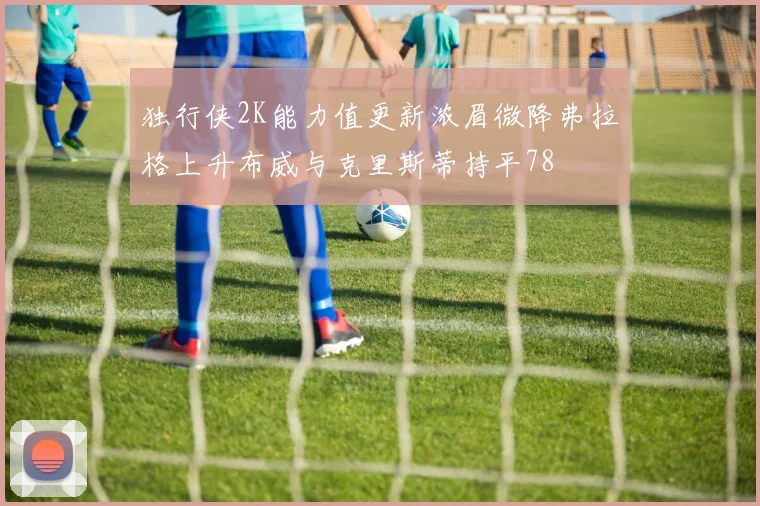 独行侠2K能力值更新浓眉微降弗拉格上升布威与克里斯蒂持平78