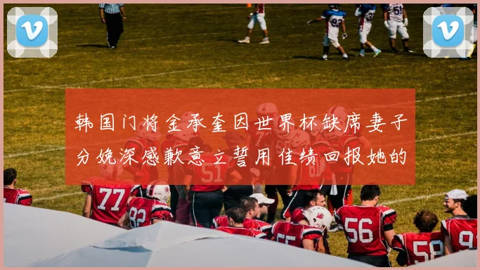 韩国门将金承奎因世界杯缺席妻子分娩深感歉意立誓用佳绩回报她的支持与爱