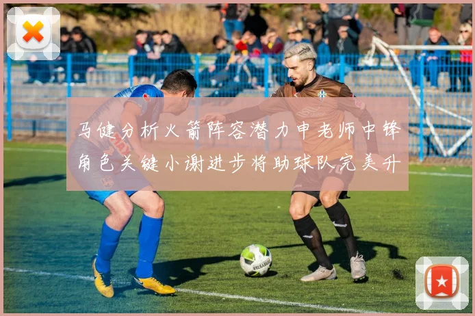 马健分析火箭阵容潜力申老师中锋角色关键小谢进步将助球队完美升级