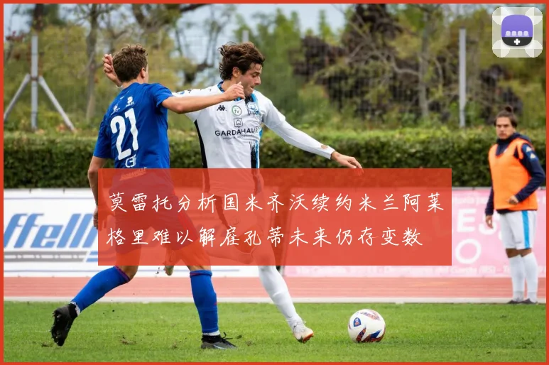 莫雷托分析国米齐沃续约米兰阿莱格里难以解雇孔蒂未来仍存变数