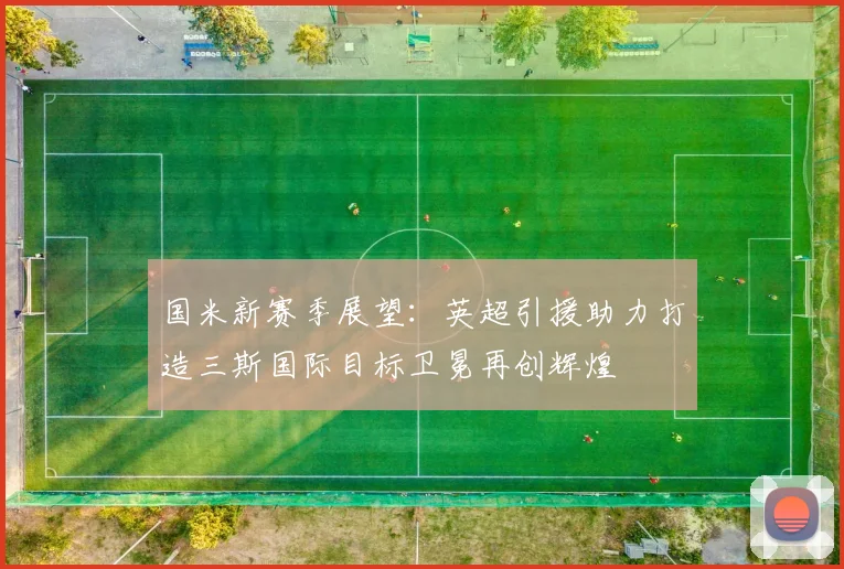 国米新赛季展望：英超引援助力打造三斯国际目标卫冕再创辉煌