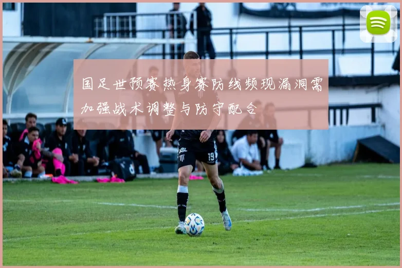 国足世预赛热身赛防线频现漏洞需加强战术调整与防守配合