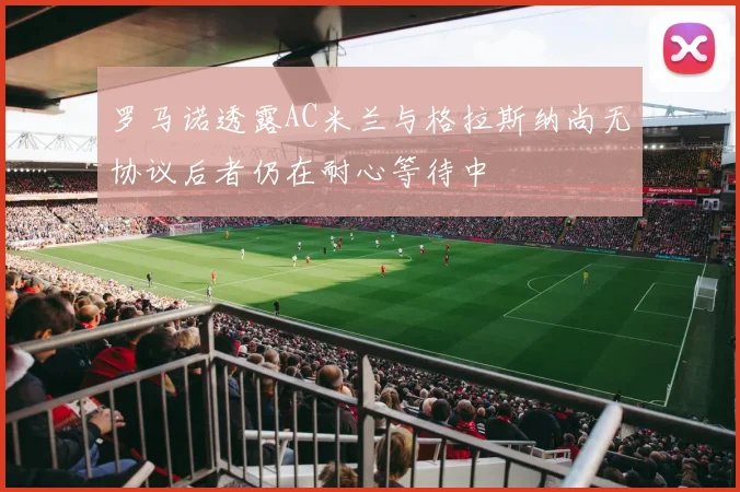 罗马诺透露AC米兰与格拉斯纳尚无协议后者仍在耐心等待中