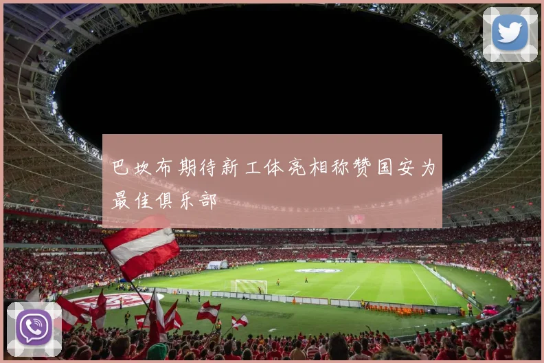 巴坎布期待新工体亮相称赞国安为最佳俱乐部
