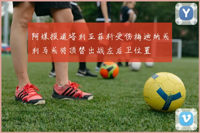 阿媒报道塔利亚菲科受伤梅迪纳或利马或将顶替出战左后卫位置