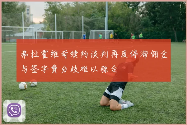 弗拉霍维奇续约谈判再度停滞佣金与签字费分歧难以弥合