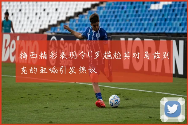 梅西精彩表现令C罗尴尬其对乌兹别克的狂喊引发热议
