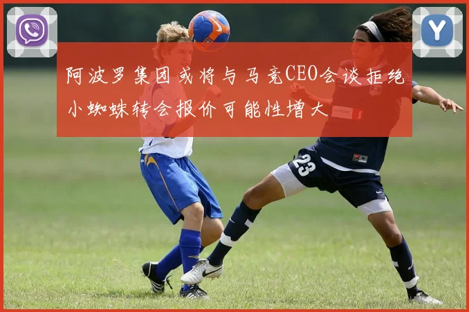 阿波罗集团或将与马竞CEO会谈拒绝小蜘蛛转会报价可能性增大