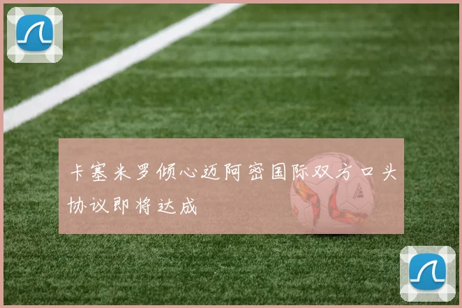 卡塞米罗倾心迈阿密国际双方口头协议即将达成