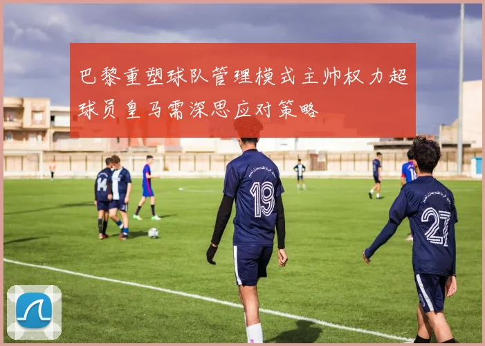 巴黎重塑球队管理模式主帅权力超球员皇马需深思应对策略