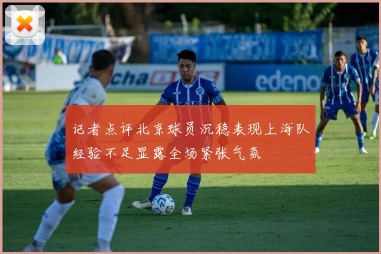 记者点评北京球员沉稳表现上海队经验不足显露全场紧张气氛
