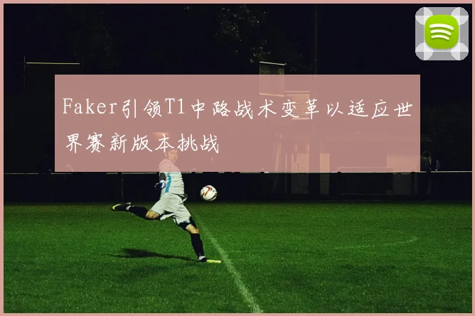 Faker引领T1中路战术变革以适应世界赛新版本挑战