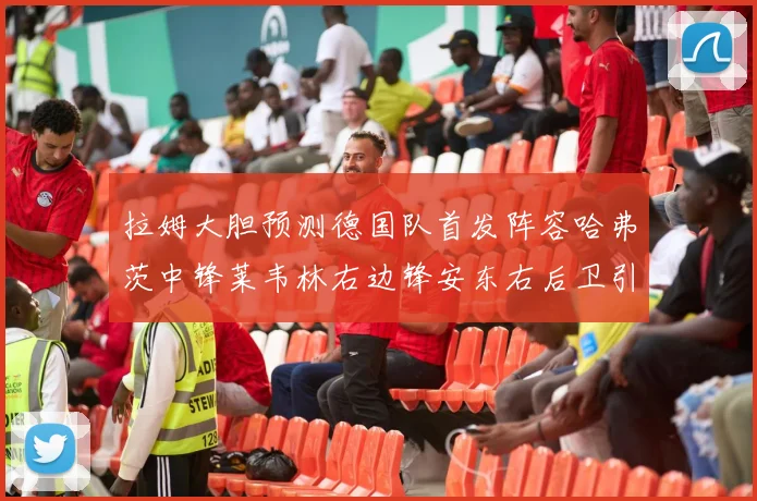 拉姆大胆预测德国队首发阵容哈弗茨中锋莱韦林右边锋安东右后卫引发热议