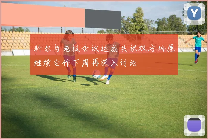 科尔与老板会议达成共识双方均愿继续合作下周再深入讨论