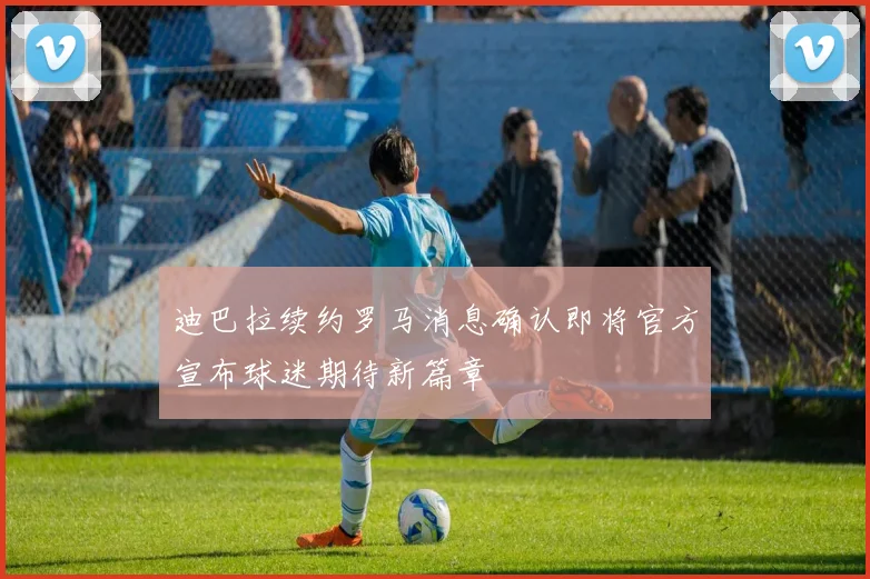 迪巴拉续约罗马消息确认即将官方宣布球迷期待新篇章