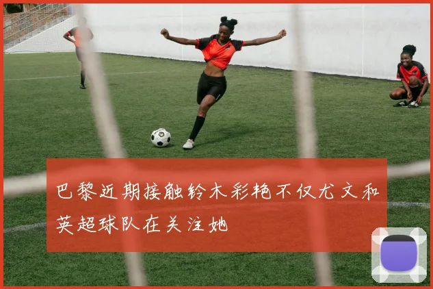 巴黎近期接触铃木彩艳不仅尤文和英超球队在关注她