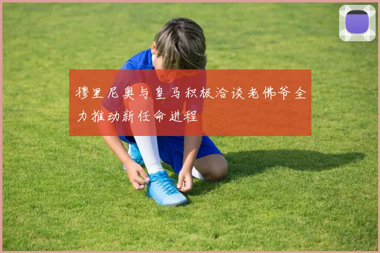 穆里尼奥与皇马积极洽谈老佛爷全力推动新任命进程