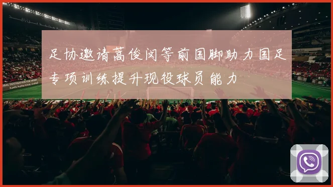 足协邀请蒿俊闵等前国脚助力国足专项训练提升现役球员能力