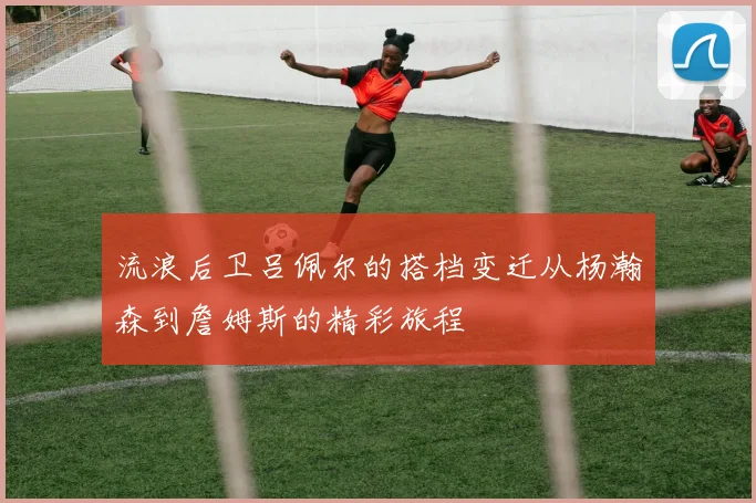 流浪后卫吕佩尔的搭档变迁从杨瀚森到詹姆斯的精彩旅程