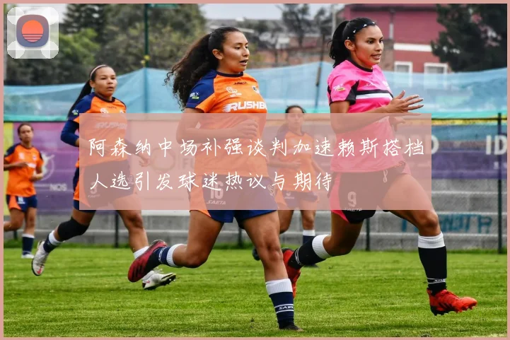阿森纳中场补强谈判加速赖斯搭档人选引发球迷热议与期待