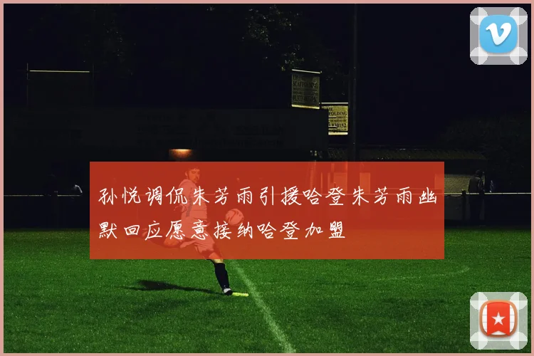 孙悦调侃朱芳雨引援哈登朱芳雨幽默回应愿意接纳哈登加盟