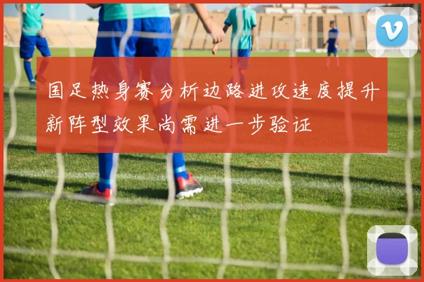 国足热身赛分析边路进攻速度提升新阵型效果尚需进一步验证